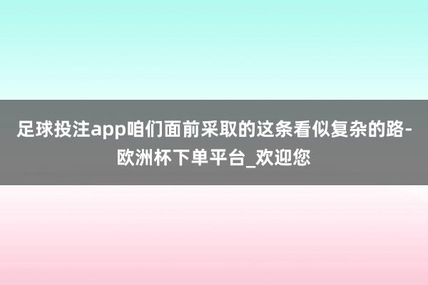 足球投注app咱们面前采取的这条看似复杂的路-欧洲杯下单平台_欢迎您