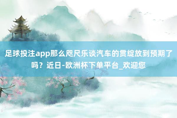 足球投注app那么咫尺乐谈汽车的贯绽放到预期了吗？近日-欧洲杯下单平台_欢迎您