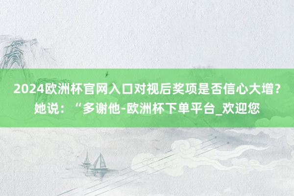 2024欧洲杯官网入口对视后奖项是否信心大增？她说：“多谢他-欧洲杯下单平台_欢迎您