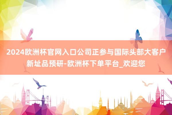 2024欧洲杯官网入口公司正参与国际头部大客户新址品预研-欧洲杯下单平台_欢迎您