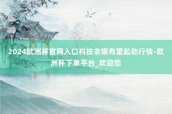 2024欧洲杯官网入口科技非银有望起劲行情-欧洲杯下单平台_欢迎您