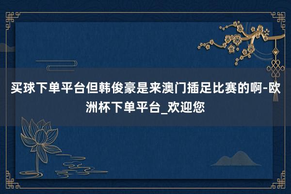 买球下单平台但韩俊豪是来澳门插足比赛的啊-欧洲杯下单平台_欢迎您
