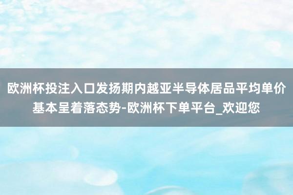 欧洲杯投注入口发扬期内越亚半导体居品平均单价基本呈着落态势-欧洲杯下单平台_欢迎您