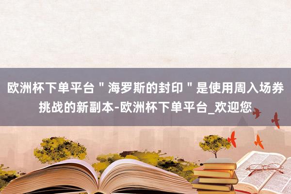 欧洲杯下单平台＂海罗斯的封印＂是使用周入场券挑战的新副本-欧洲杯下单平台_欢迎您