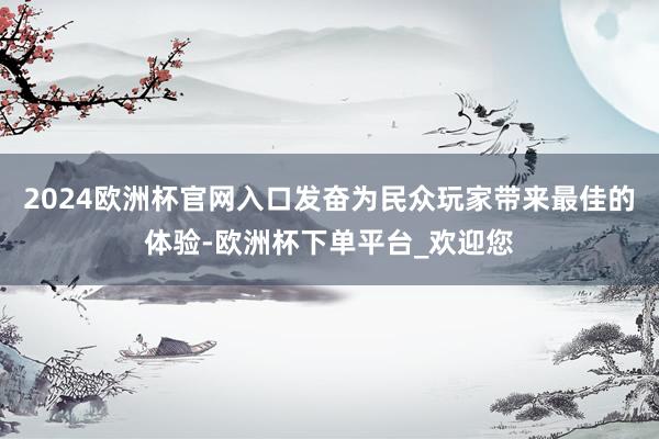 2024欧洲杯官网入口发奋为民众玩家带来最佳的体验-欧洲杯下单平台_欢迎您