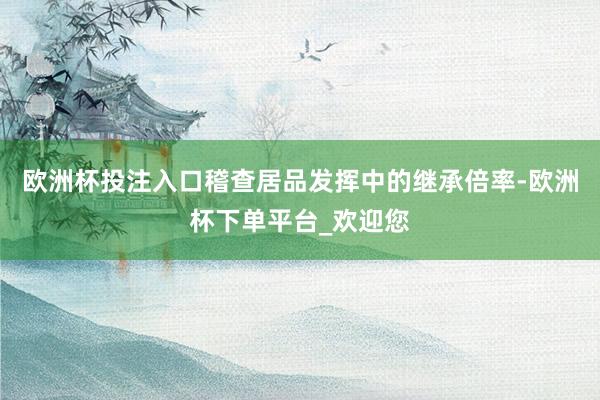欧洲杯投注入口稽查居品发挥中的继承倍率-欧洲杯下单平台_欢迎您