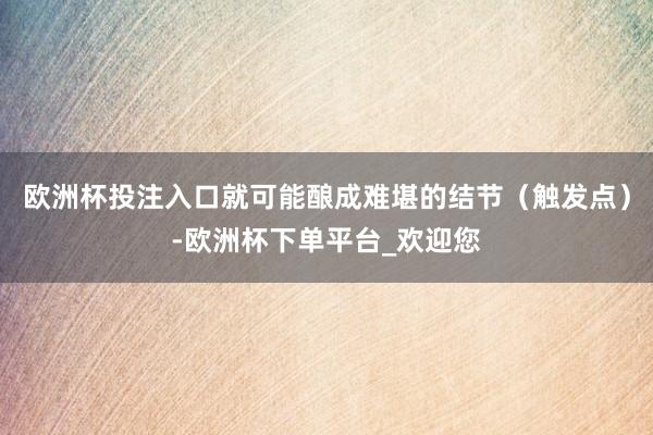 欧洲杯投注入口就可能酿成难堪的结节（触发点）-欧洲杯下单平台_欢迎您