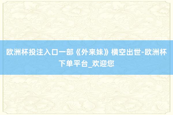欧洲杯投注入口一部《外来妹》横空出世-欧洲杯下单平台_欢迎您