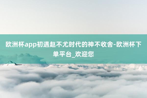 欧洲杯app初遇赵不尤时代的神不收舍-欧洲杯下单平台_欢迎您