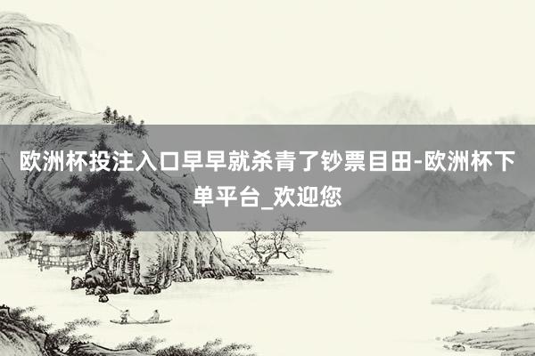 欧洲杯投注入口早早就杀青了钞票目田-欧洲杯下单平台_欢迎您