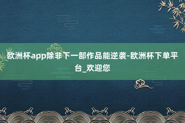 欧洲杯app除非下一部作品能逆袭-欧洲杯下单平台_欢迎您