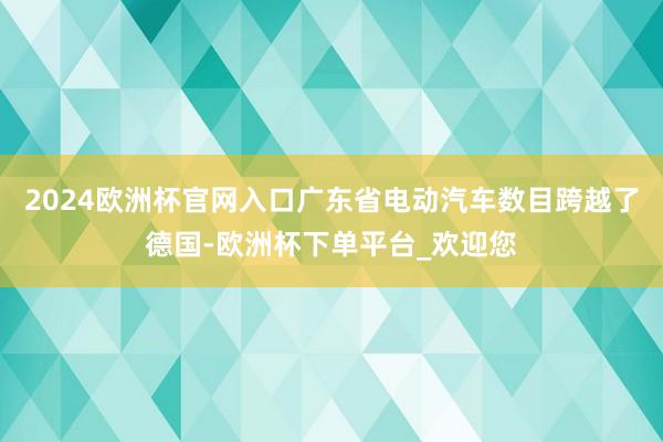 2024欧洲杯官网入口广东省电动汽车数目跨越了德国-欧洲杯下单平台_欢迎您
