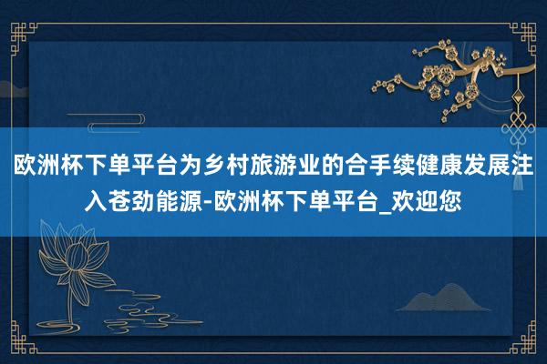 欧洲杯下单平台为乡村旅游业的合手续健康发展注入苍劲能源-欧洲杯下单平台_欢迎您
