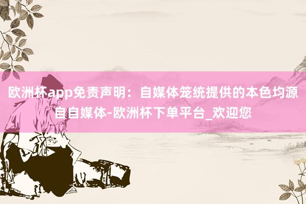 欧洲杯app免责声明：自媒体笼统提供的本色均源自自媒体-欧洲杯下单平台_欢迎您