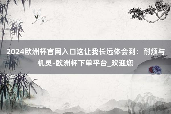 2024欧洲杯官网入口这让我长远体会到：耐烦与机灵-欧洲杯下单平台_欢迎您