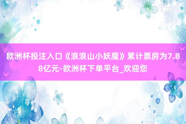 欧洲杯投注入口《浪浪山小妖魔》累计票房为7.88亿元-欧洲杯下单平台_欢迎您