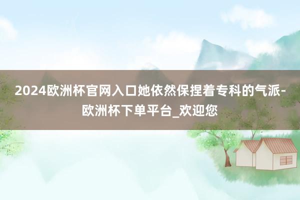 2024欧洲杯官网入口她依然保捏着专科的气派-欧洲杯下单平台_欢迎您