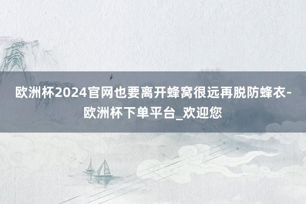 欧洲杯2024官网也要离开蜂窝很远再脱防蜂衣-欧洲杯下单平台_欢迎您