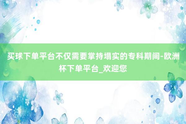 买球下单平台不仅需要掌持塌实的专科期间-欧洲杯下单平台_欢迎您