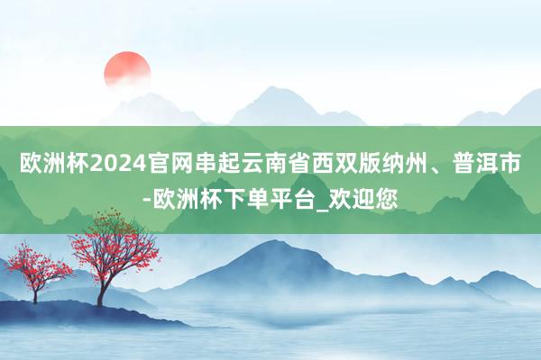 欧洲杯2024官网串起云南省西双版纳州、普洱市-欧洲杯下单平台_欢迎您