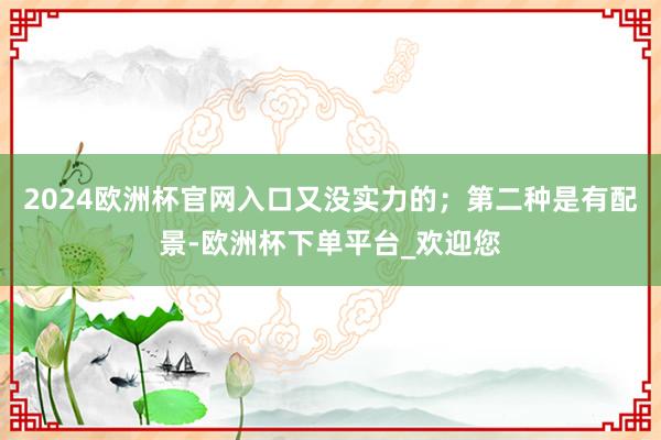 2024欧洲杯官网入口又没实力的；第二种是有配景-欧洲杯下单平台_欢迎您