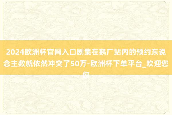 2024欧洲杯官网入口剧集在鹅厂站内的预约东说念主数就依然冲突了50万-欧洲杯下单平台_欢迎您