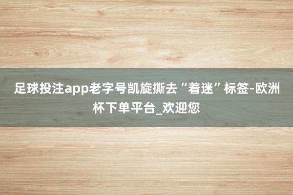 足球投注app老字号凯旋撕去“着迷”标签-欧洲杯下单平台_欢迎您