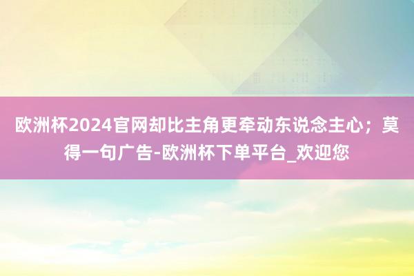 欧洲杯2024官网却比主角更牵动东说念主心；莫得一句广告-欧洲杯下单平台_欢迎您