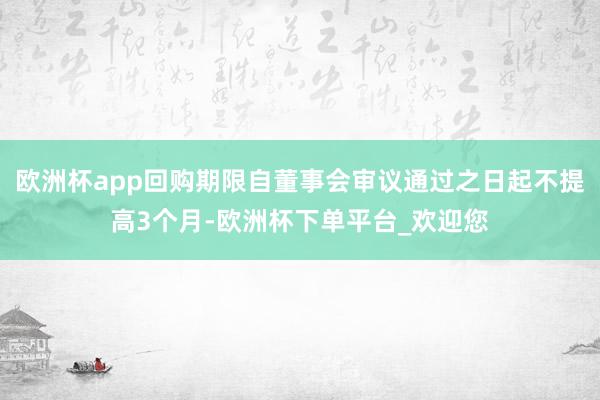 欧洲杯app回购期限自董事会审议通过之日起不提高3个月-欧洲杯下单平台_欢迎您