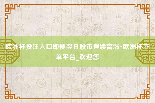 欧洲杯投注入口即便翌日股市捏续高涨-欧洲杯下单平台_欢迎您