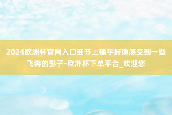 2024欧洲杯官网入口细节上确乎好像感受到一些飞奔的影子-欧洲杯下单平台_欢迎您