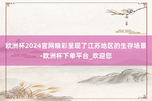 欧洲杯2024官网精彩呈现了江苏地区的生存场景-欧洲杯下单平台_欢迎您