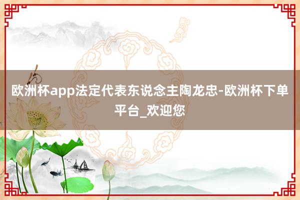 欧洲杯app法定代表东说念主陶龙忠-欧洲杯下单平台_欢迎您
