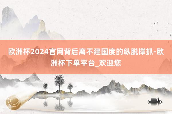 欧洲杯2024官网背后离不建国度的纵脱撑抓-欧洲杯下单平台_欢迎您