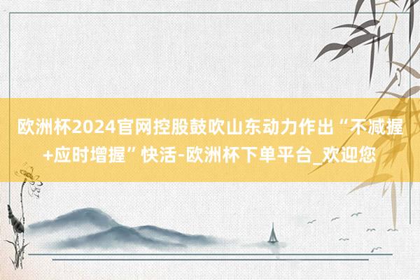 欧洲杯2024官网控股鼓吹山东动力作出“不减握+应时增握”快活-欧洲杯下单平台_欢迎您