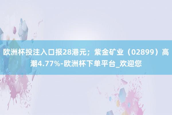 欧洲杯投注入口报28港元；紫金矿业（02899）高潮4.77%-欧洲杯下单平台_欢迎您