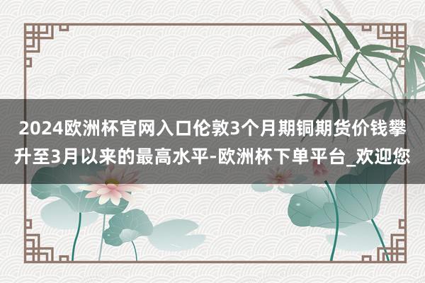 2024欧洲杯官网入口伦敦3个月期铜期货价钱攀升至3月以来的最高水平-欧洲杯下单平台_欢迎您