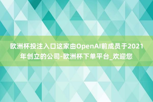欧洲杯投注入口这家由OpenAI前成员于2021年创立的公司-欧洲杯下单平台_欢迎您