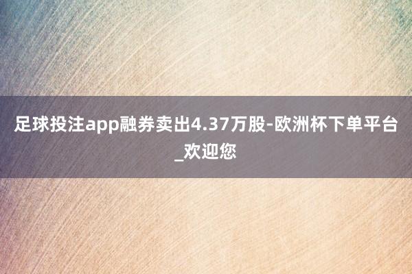 足球投注app融券卖出4.37万股-欧洲杯下单平台_欢迎您