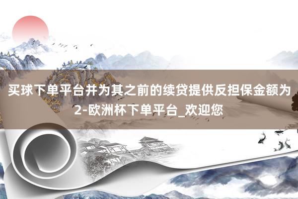 买球下单平台并为其之前的续贷提供反担保金额为2-欧洲杯下单平台_欢迎您
