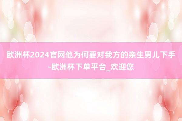 欧洲杯2024官网他为何要对我方的亲生男儿下手-欧洲杯下单平台_欢迎您