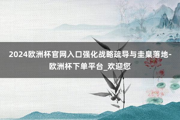 2024欧洲杯官网入口强化战略疏导与圭臬落地-欧洲杯下单平台_欢迎您