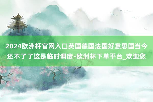 2024欧洲杯官网入口英国德国法国好意思国当今还不了了这是临时调度-欧洲杯下单平台_欢迎您