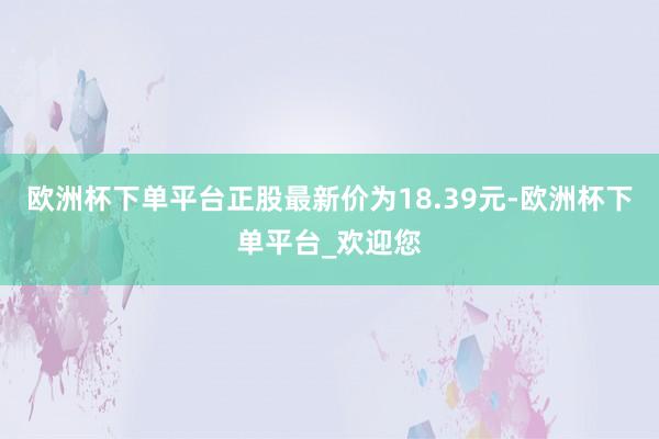 欧洲杯下单平台正股最新价为18.39元-欧洲杯下单平台_欢迎您