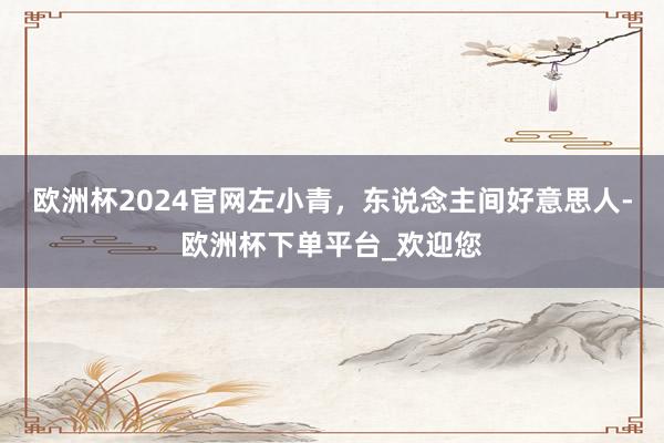 欧洲杯2024官网左小青，东说念主间好意思人-欧洲杯下单平台_欢迎您