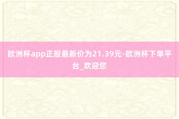 欧洲杯app正股最新价为21.39元-欧洲杯下单平台_欢迎您