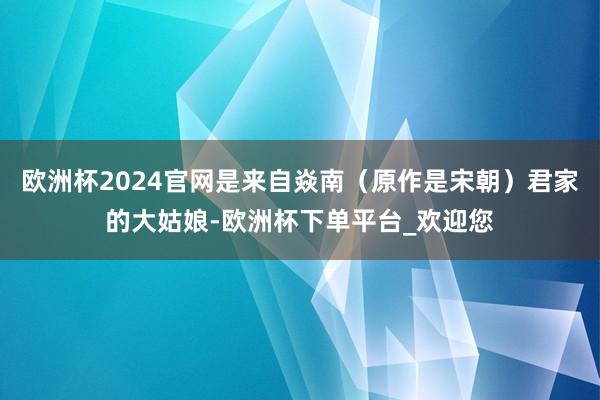 欧洲杯2024官网是来自焱南(原作是宋朝)君家的大姑娘-欧洲杯下单平台_欢迎您