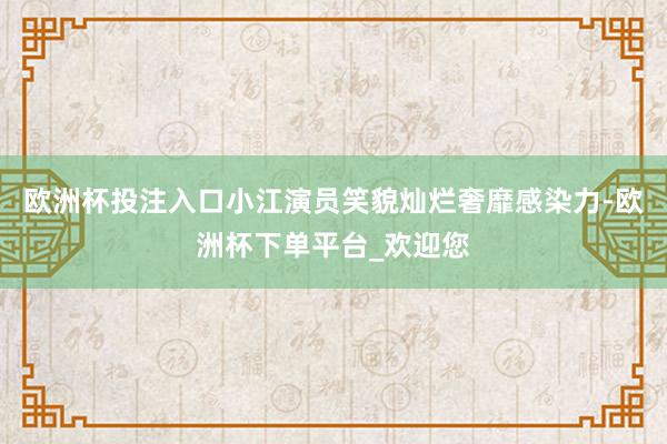 欧洲杯投注入口小江演员笑貌灿烂奢靡感染力-欧洲杯下单平台_欢迎您