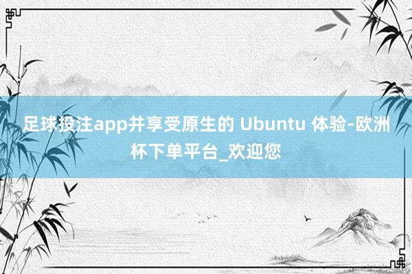 足球投注app并享受原生的 Ubuntu 体验-欧洲杯下单平台_欢迎您