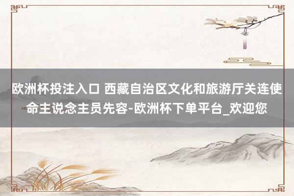 欧洲杯投注入口 西藏自治区文化和旅游厅关连使命主说念主员先容-欧洲杯下单平台_欢迎您